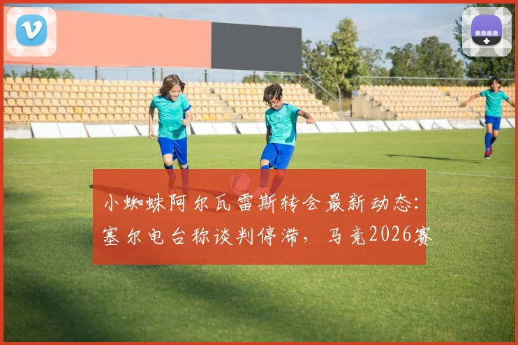 小蜘蛛阿尔瓦雷斯转会最新动态：塞尔电台称谈判停滞，马竞2026赛季阵容规划已将其纳入核心