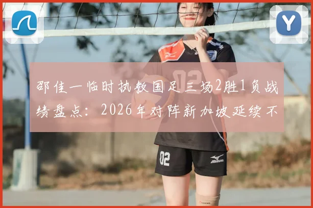邵佳一临时执教国足三场2胜1负战绩盘点：2026年对阵新加坡延续不败记录，回顾双方交锋历史