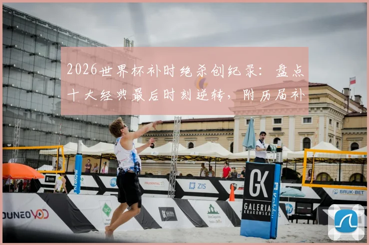 2026世界杯补时绝杀创纪录：盘点十大经典最后时刻逆转，附历届补时进球数据统计