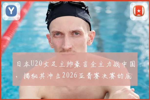 日本U20女足主帅豪言全主力战中国,揭秘其冲击2026亚青赛决赛的底气与战术体系