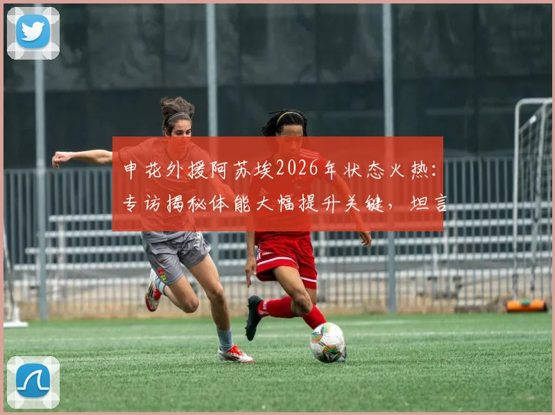 申花外援阿苏埃2026年状态火热：专访揭秘体能大幅提升关键，坦言进球助球队取胜最开心