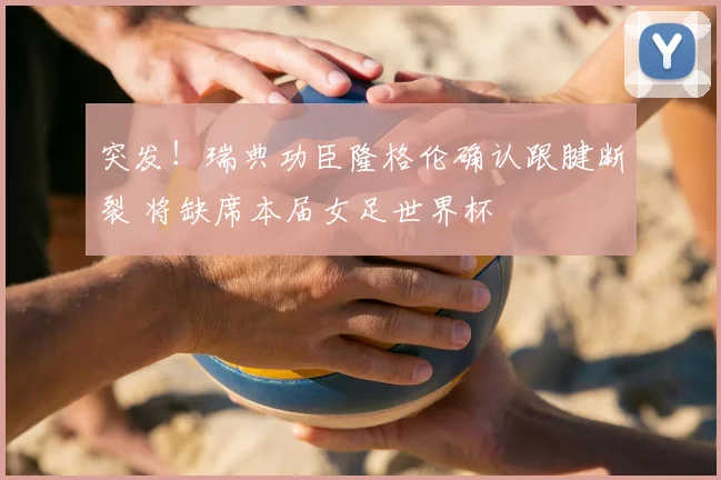 突发！瑞典功臣隆格伦确认跟腱断裂 将缺席本届女足世界杯