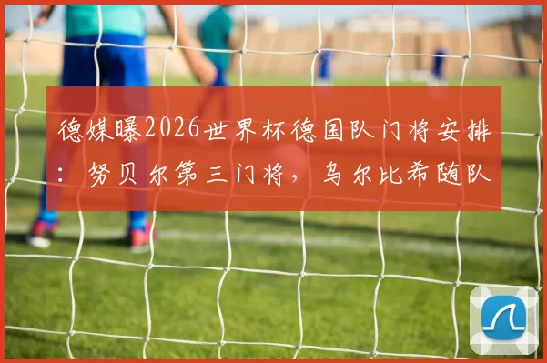德媒曝2026世界杯德国队门将安排：努贝尔第三门将，乌尔比希随队陪练，门将竞争格局详解