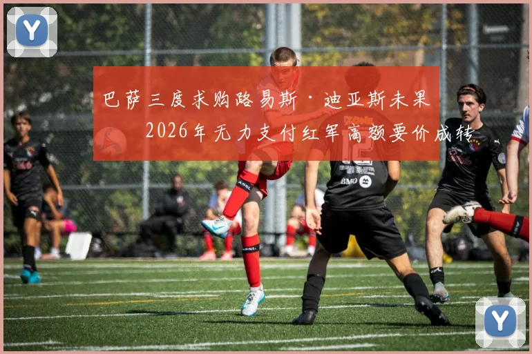巴萨三度求购路易斯·迪亚斯未果，2026年无力支付红军高额要价成转会市场经典案例