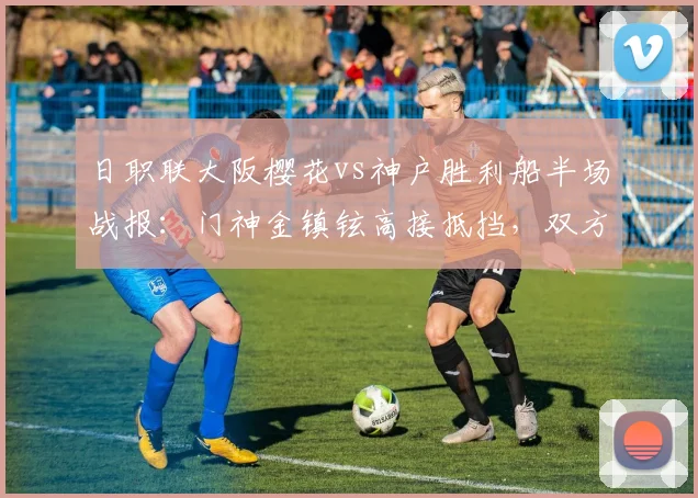 日职联大阪樱花vs神户胜利船半场战报：门神金镇铉高接抵挡，双方0-0闷平，附关键数据与门将技术解读