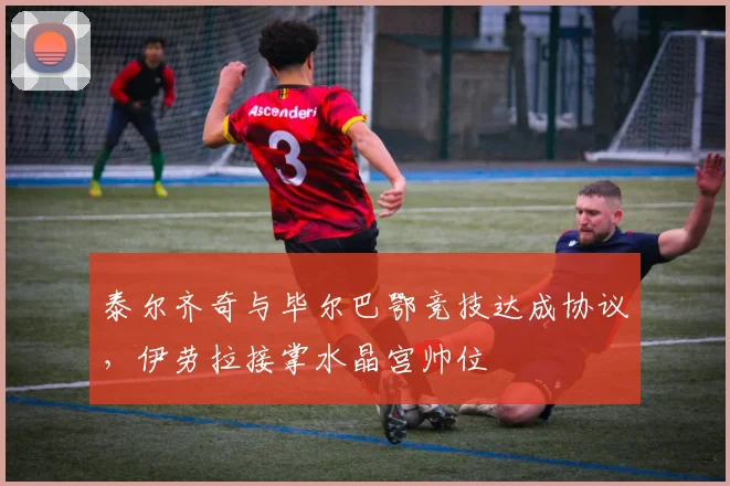 泰尔齐奇与毕尔巴鄂竞技达成协议，伊劳拉接掌水晶宫帅位