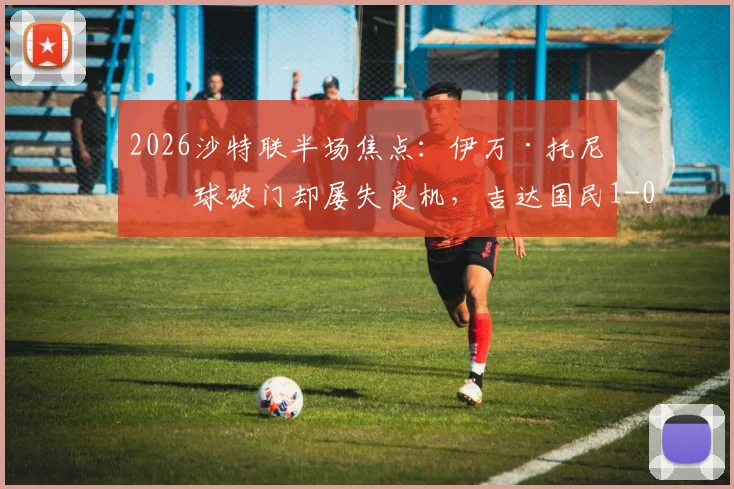 2026沙特联半场焦点：伊万·托尼点球破门却屡失良机，吉达国民1-0领先哈萨征服，半场数据分析一览