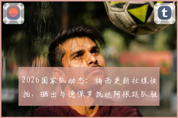 2026国家队动态:梅西更新社媒快拍,晒出与德保罗抵达阿根廷队驻地的兄弟合影
