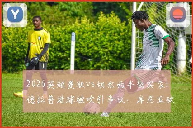 2026英超曼联vs切尔西半场实录：德拉普进球被吹引争议，库尼亚破门暂1-0领先，附关键数据统计与判罚分析