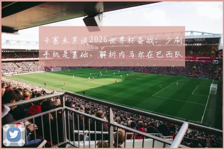 卡塞米罗谈2026世界杯备战：少刷手机是基础，解析内马尔在巴西队的实际作用与团队建设要点