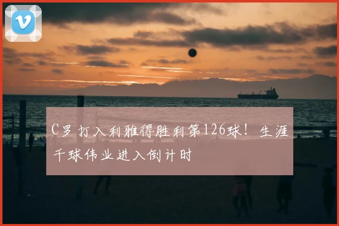 C罗打入利雅得胜利第126球！生涯千球伟业进入倒计时