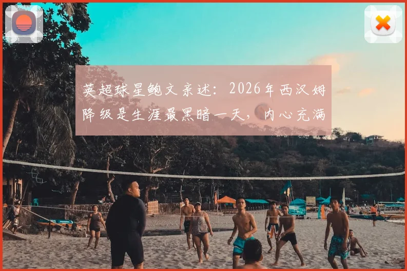 英超球星鲍文亲述：2026年西汉姆降级是生涯最黑暗一天，内心充满尴尬与痛苦的真实回忆