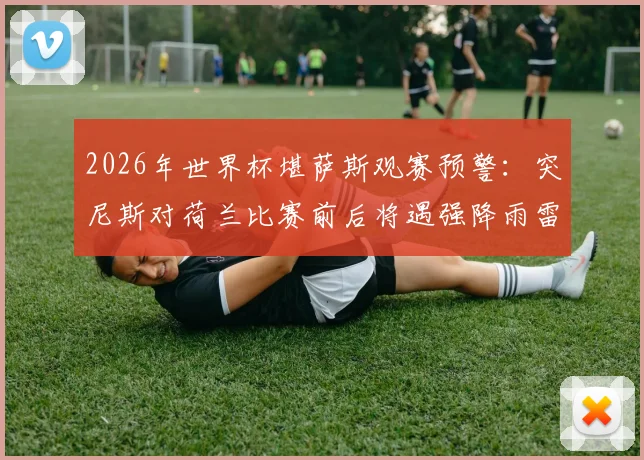 2026年世界杯堪萨斯观赛预警：突尼斯对荷兰比赛前后将遇强降雨雷暴，球迷出行与观赛指南
