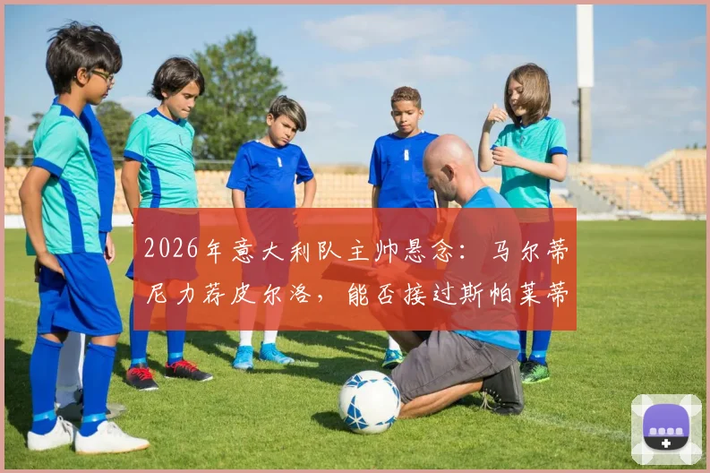 2026年意大利队主帅悬念：马尔蒂尼力荐皮尔洛，能否接过斯帕莱蒂教鞭？