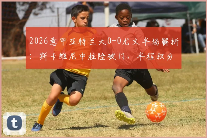 2026意甲亚特兰大0-0尤文半场解析：斯卡维尼中柱险破门，半程积分榜关键争夺战激烈