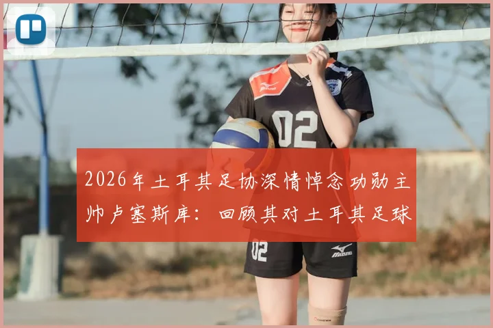 2026年土耳其足协深情悼念功勋主帅卢塞斯库：回顾其对土耳其足球的五大贡献与深远影响