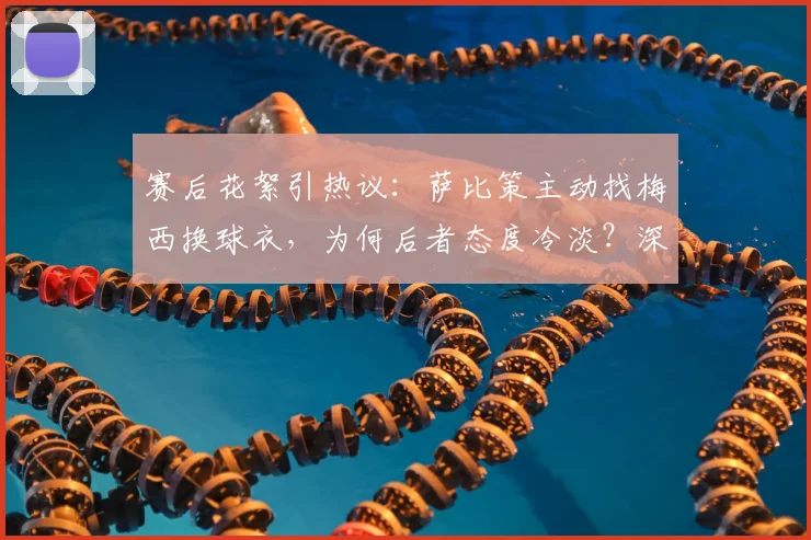 赛后花絮引热议：萨比策主动找梅西换球衣，为何后者态度冷淡？深度剖析球星间“人情世故”
