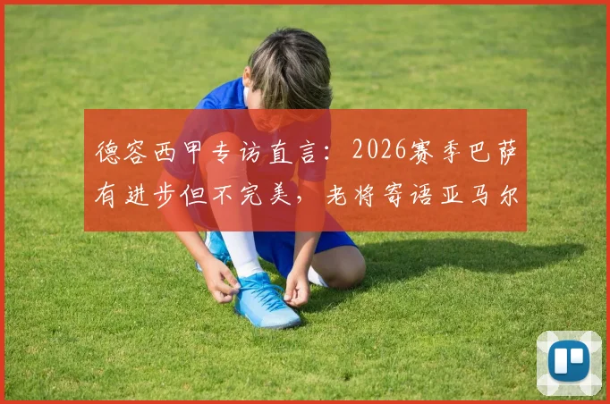 德容西甲专访直言:2026赛季巴萨有进步但不完美,老将寄语亚马尔享受当下,无需背负压力