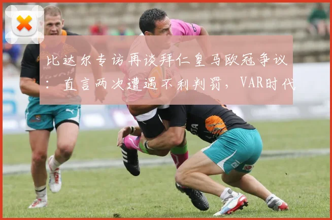 比达尔专访再谈拜仁皇马欧冠争议：直言两次遭遇不利判罚，VAR时代本可避免