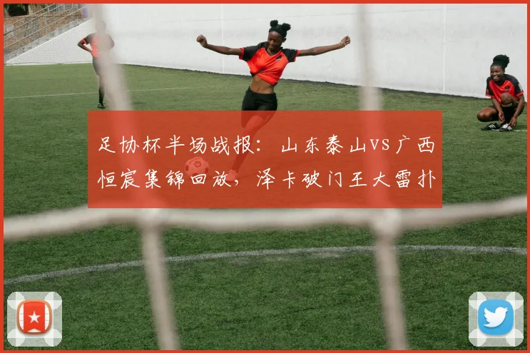 足协杯半场战报：山东泰山vs广西恒宸集锦回放，泽卡破门王大雷扑救，附2026赛季比赛录像与比分分析