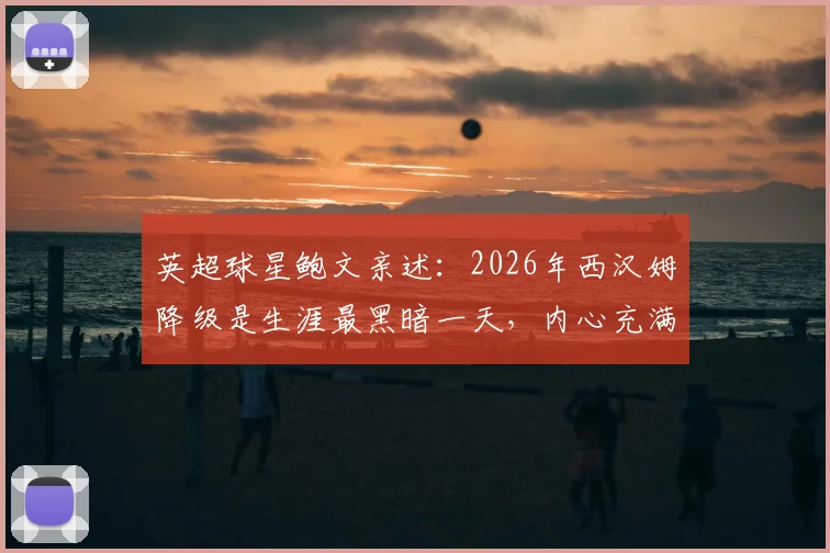 英超球星鲍文亲述：2026年西汉姆降级是生涯最黑暗一天，内心充满尴尬与痛苦的真实回忆