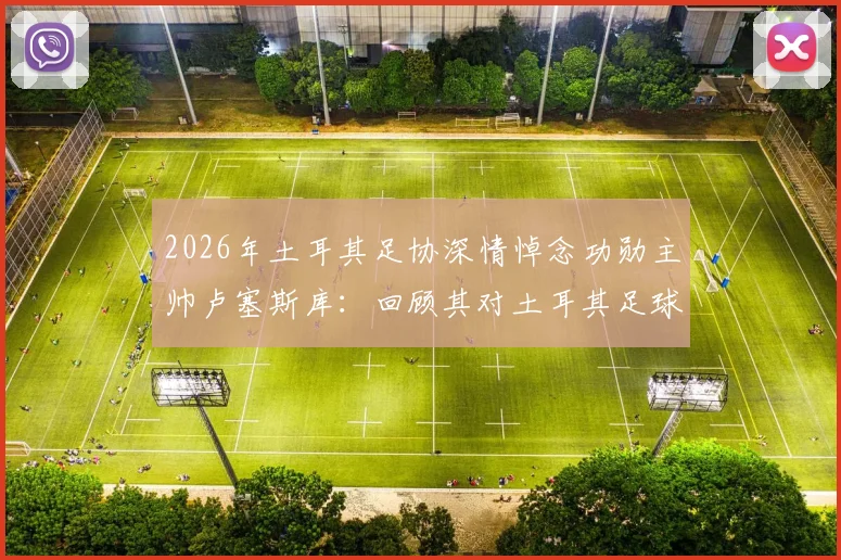 2026年土耳其足协深情悼念功勋主帅卢塞斯库：回顾其对土耳其足球的五大贡献与深远影响