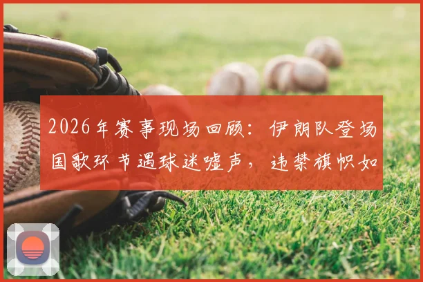 2026年赛事现场回顾：伊朗队登场国歌环节遇球迷嘘声，违禁旗帜如何流入看台引热议