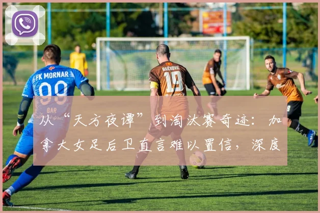 从“天方夜谭”到淘汰赛奇迹：加拿大女足后卫直言难以置信，深度解析2026世界杯晋级之路