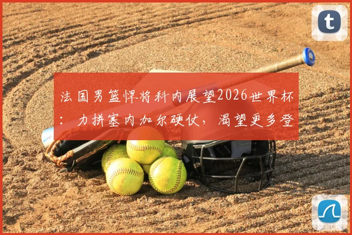 法国男篮悍将科内展望2026世界杯：力拼塞内加尔硬仗，渴望更多登场时间展现价值