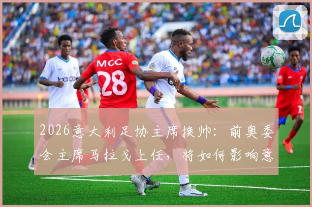 2026意大利足协主席换帅：前奥委会主席马拉戈上任，将如何影响意大利国家队与联赛未来？