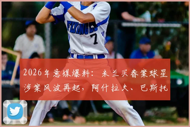 2026年意媒爆料：米兰买春案球星涉案风波再起，阿什拉夫、巴斯托尼、吉鲁等球星被卷入，背后真相与进展梳理