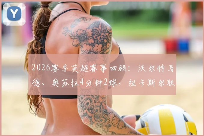 2026赛季英超赛事回顾：沃尔特马德、奥苏拉4分钟2球，纽卡斯尔联半场2-0完胜西汉姆联，战术解析与球员点评