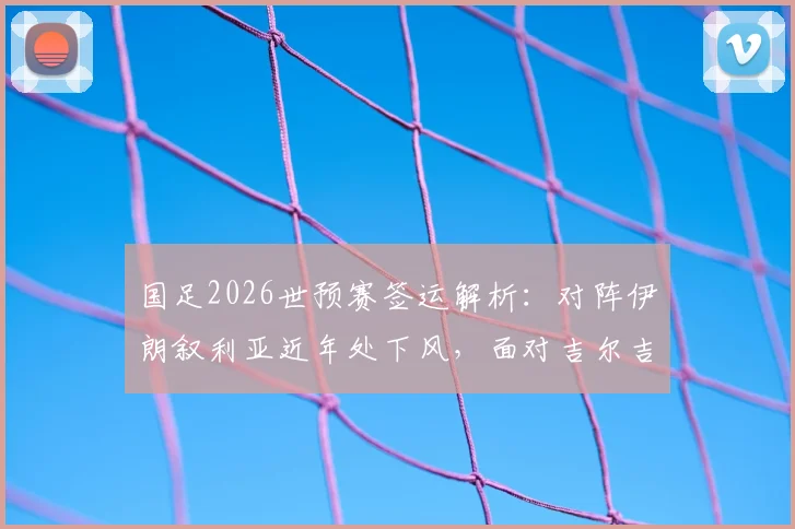 国足2026世预赛签运解析：对阵伊朗叙利亚近年处下风，面对吉尔吉斯历史全胜占优