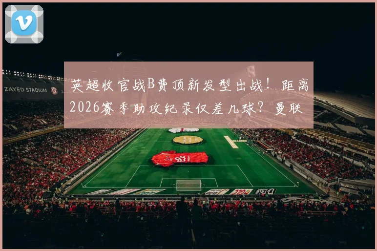 英超收官战B费顶新发型出战!距离2026赛季助攻纪录仅差几球?曼联关键数据解析