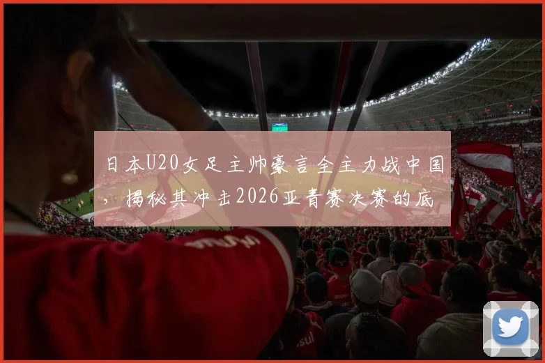 日本U20女足主帅豪言全主力战中国，揭秘其冲击2026亚青赛决赛的底气与战术体系