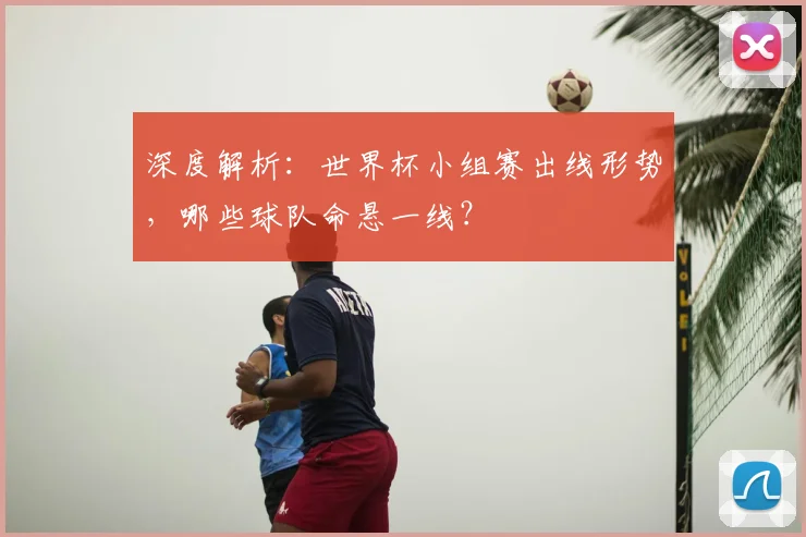 深度解析：世界杯小组赛出线形势，哪些球队命悬一线？