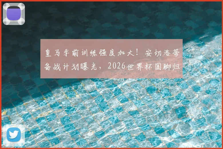 皇马季前训练强度加大！安切洛蒂备战计划曝光，2026世界杯国脚归队时间成关键