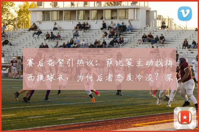 赛后花絮引热议：萨比策主动找梅西换球衣，为何后者态度冷淡？深度剖析球星间“人情世故”