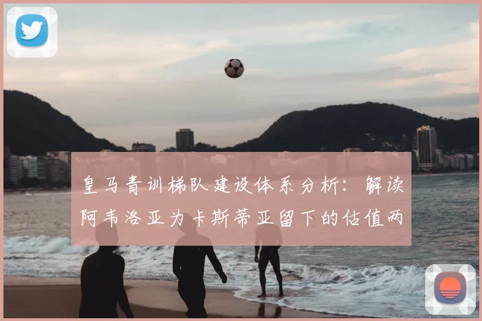 皇马青训梯队建设体系分析：解读阿韦洛亚为卡斯蒂亚留下的估值两亿“黄金工厂”