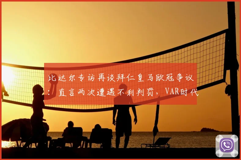 比达尔专访再谈拜仁皇马欧冠争议：直言两次遭遇不利判罚，VAR时代本可避免
