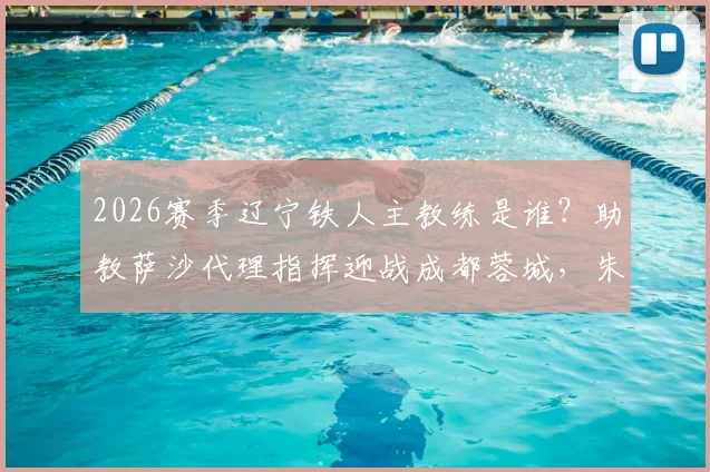 2026赛季辽宁铁人主教练是谁？助教萨沙代理指挥迎战成都蓉城，朱艺解读临阵换帅影响与主场赛程前瞻