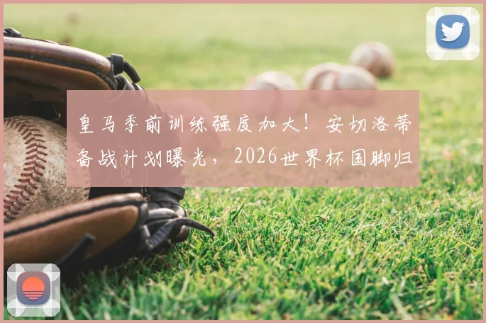 皇马季前训练强度加大!安切洛蒂备战计划曝光,2026世界杯国脚归队时间成关键