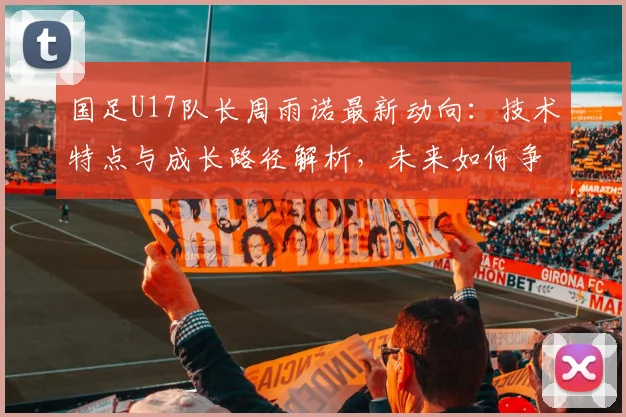 国足U17队长周雨诺最新动向:技术特点与成长路径解析,未来如何争取更好成绩引关注