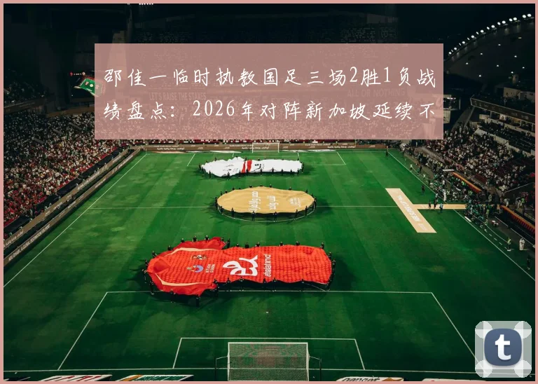 邵佳一临时执教国足三场2胜1负战绩盘点：2026年对阵新加坡延续不败记录，回顾双方交锋历史