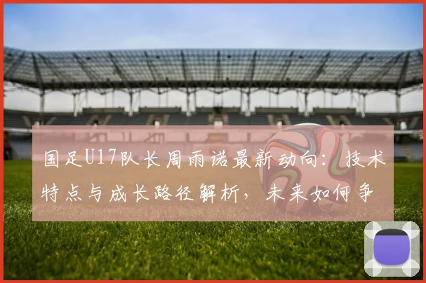 国足U17队长周雨诺最新动向：技术特点与成长路径解析，未来如何争取更好成绩引关注