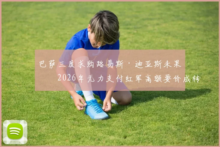 巴萨三度求购路易斯·迪亚斯未果，2026年无力支付红军高额要价成转会市场经典案例