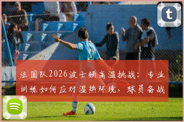 法国队2026波士顿高温挑战：专业训练如何应对湿热环境，球员备战策略全解析