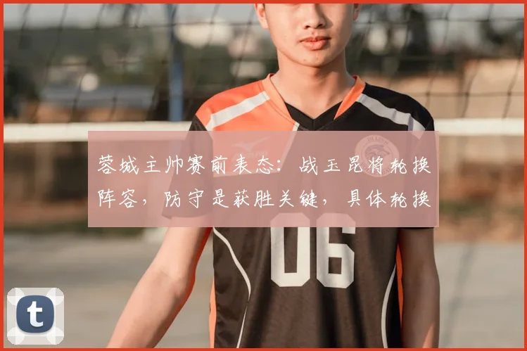 蓉城主帅赛前表态：战玉昆将轮换阵容，防守是获胜关键，具体轮换球员名单引热议