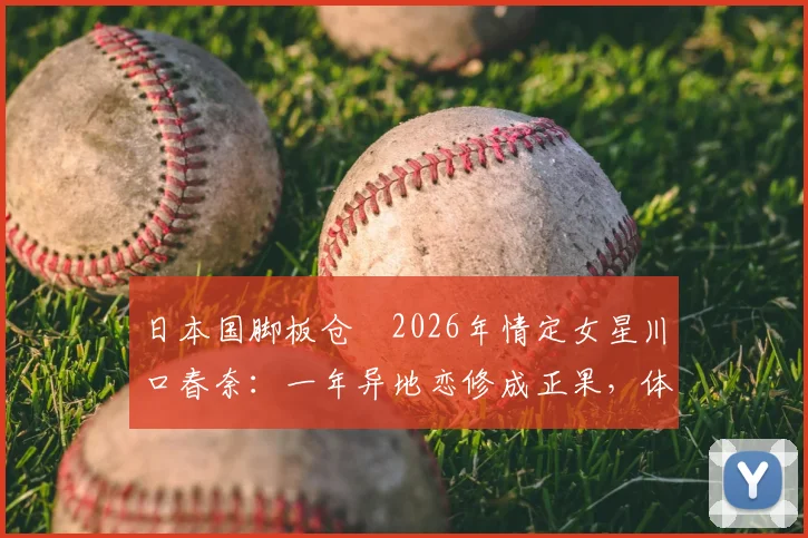 日本国脚板仓滉2026年情定女星川口春奈:一年异地恋修成正果,体育与娱乐圈的浪漫结合