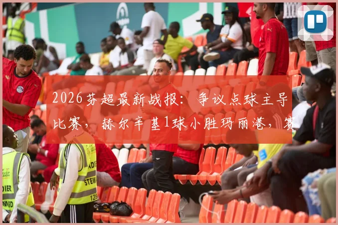 2026芬超最新战报：争议点球主导比赛，赫尔辛基1球小胜玛丽港，赛后分析及积分榜解读